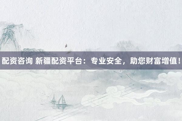 配资咨询 新疆配资平台：专业安全，助您财富增值！