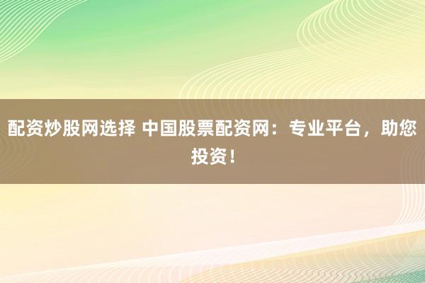 配资炒股网选择 中国股票配资网：专业平台，助您投资！