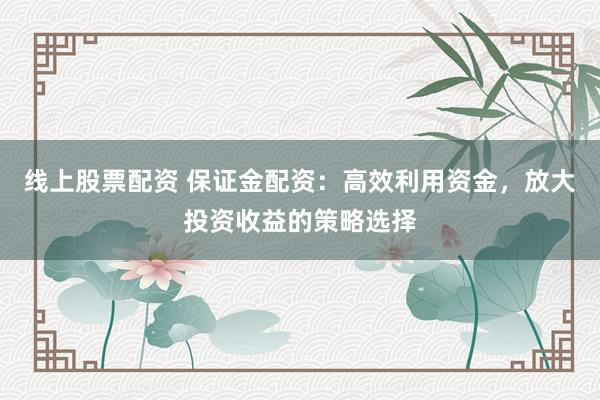 线上股票配资 保证金配资：高效利用资金，放大投资收益的策略选择