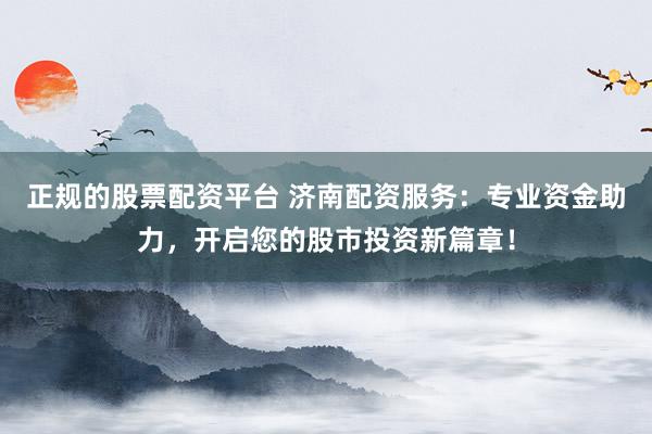 正规的股票配资平台 济南配资服务：专业资金助力，开启您的股市投资新篇章！