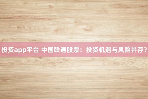 投资app平台 中国联通股票：投资机遇与风险并存？