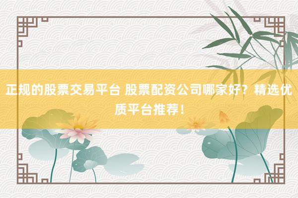 正规的股票交易平台 股票配资公司哪家好？精选优质平台推荐！