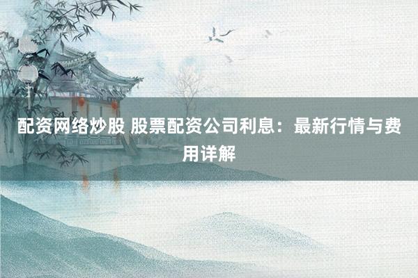 配资网络炒股 股票配资公司利息：最新行情与费用详解