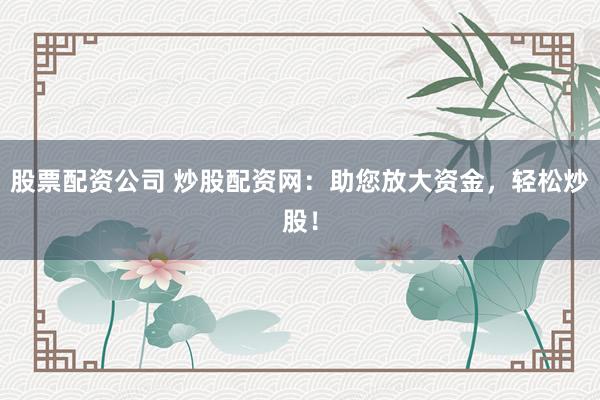 股票配资公司 炒股配资网：助您放大资金，轻松炒股！