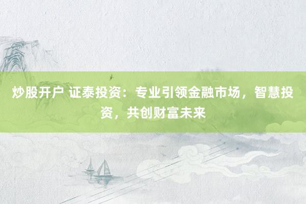 炒股开户 证泰投资：专业引领金融市场，智慧投资，共创财富未来