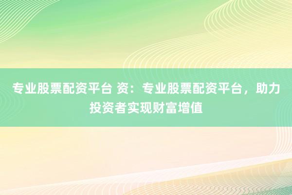 专业股票配资平台 资：专业股票配资平台，助力投资者实现财富增值