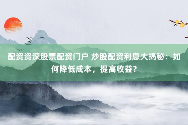 配资资深股票配资门户 炒股配资利息大揭秘：如何降低成本，提高收益？