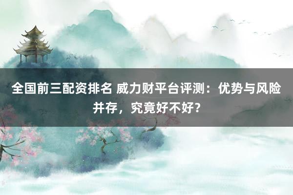 全国前三配资排名 威力财平台评测：优势与风险并存，究竟好不好？