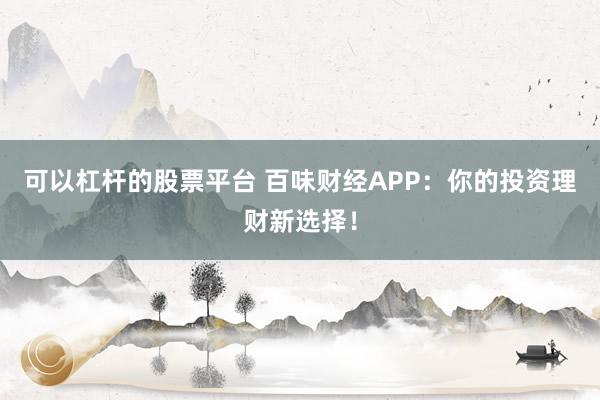可以杠杆的股票平台 百味财经APP：你的投资理财新选择！
