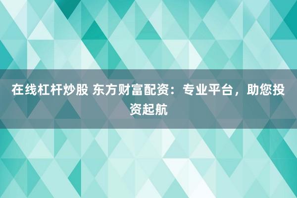 在线杠杆炒股 东方财富配资：专业平台，助您投资起航