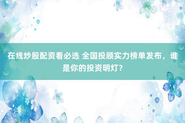 在线炒股配资看必选 全国投顾实力榜单发布，谁是你的投资明灯？