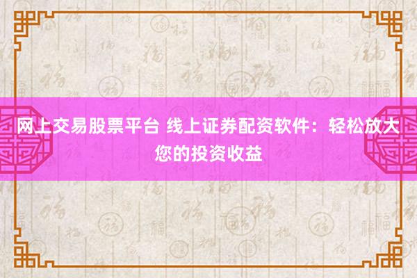 网上交易股票平台 线上证券配资软件：轻松放大您的投资收益