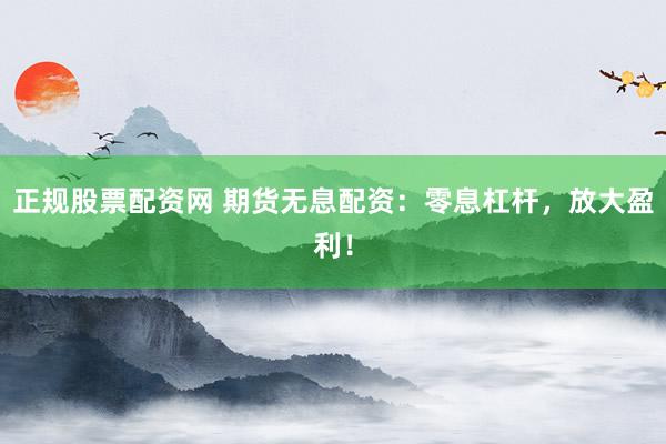 正规股票配资网 期货无息配资：零息杠杆，放大盈利！