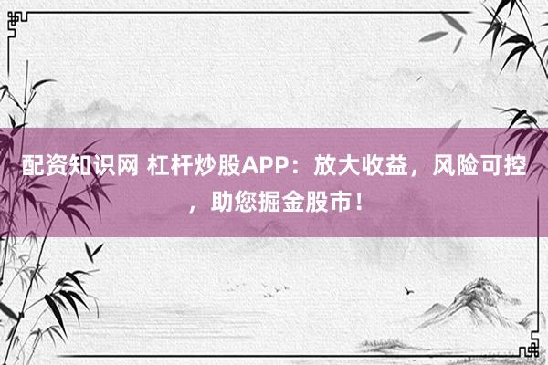 配资知识网 杠杆炒股APP：放大收益，风险可控，助您掘金股市！