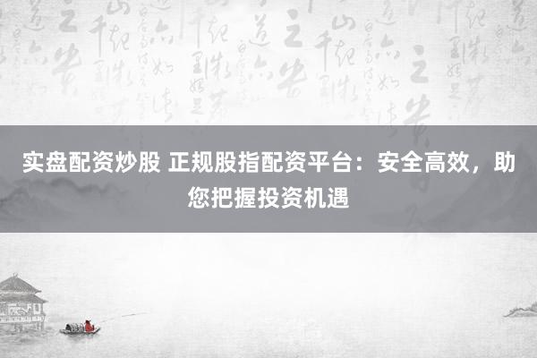 实盘配资炒股 正规股指配资平台：安全高效，助您把握投资机遇