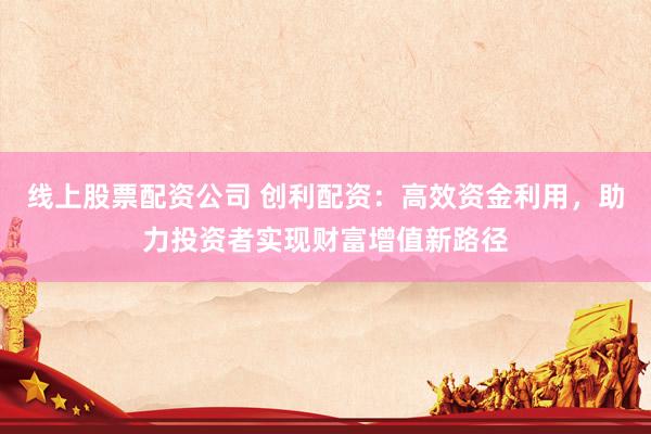 线上股票配资公司 创利配资:高效资金利用,助力投资者实现财富增值新路径