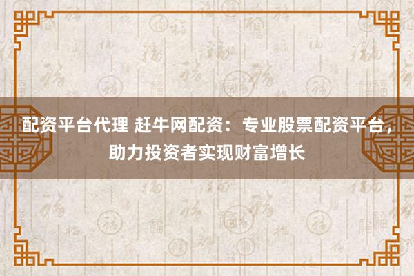配资平台代理 赶牛网配资：专业股票配资平台，助力投资者实现财富增长