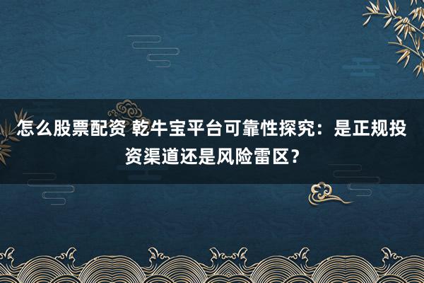 怎么股票配资 乾牛宝平台可靠性探究：是正规投资渠道还是风险雷区？