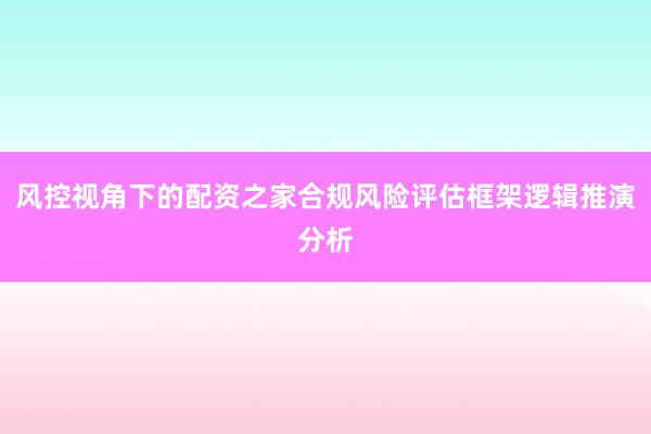 风控视角下的配资之家合规风险评估框架逻辑推演分析