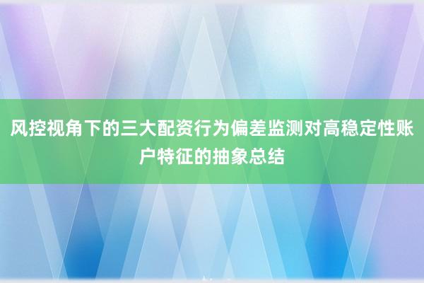 风控视角下的三大配资行为偏差监测对高稳定性账户特征的抽象总结