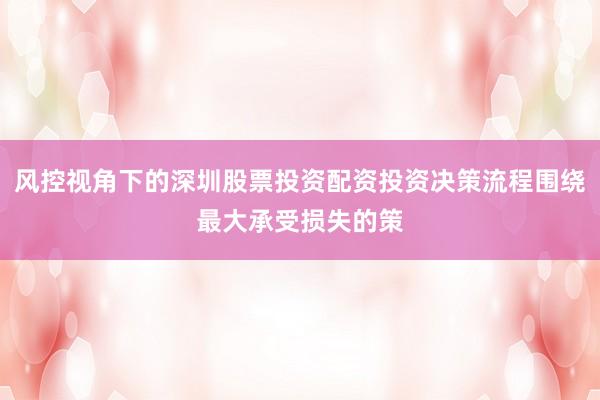 风控视角下的深圳股票投资配资投资决策流程围绕最大承受损失的策