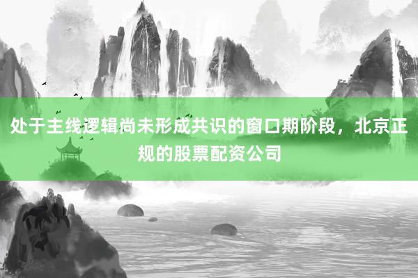 处于主线逻辑尚未形成共识的窗口期阶段，北京正规的股票配资公司