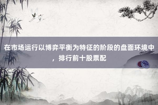 在市场运行以博弈平衡为特征的阶段的盘面环境中，排行前十股票配