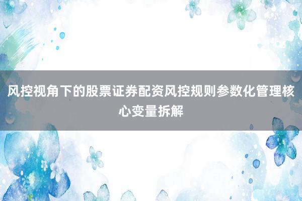 风控视角下的股票证券配资风控规则参数化管理核心变量拆解