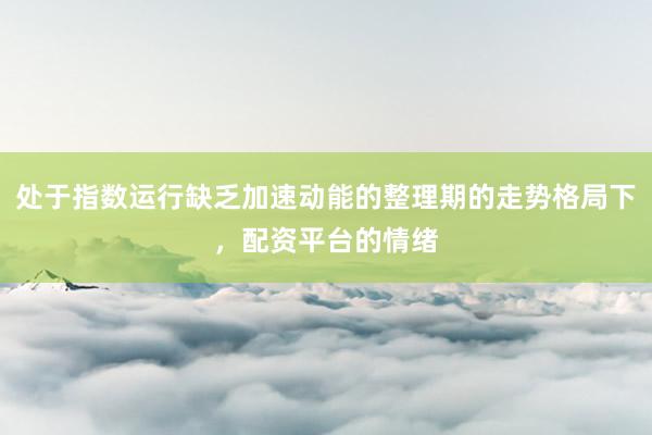 处于指数运行缺乏加速动能的整理期的走势格局下，配资平台的情绪