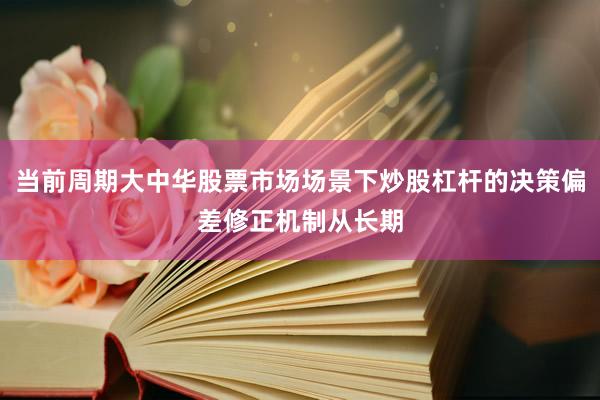 当前周期大中华股票市场场景下炒股杠杆的决策偏差修正机制从长期