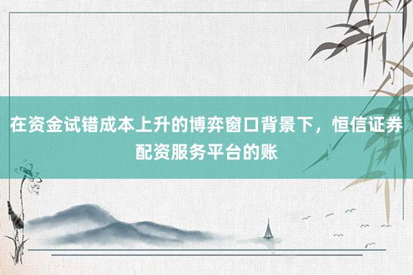 在资金试错成本上升的博弈窗口背景下，恒信证券配资服务平台的账
