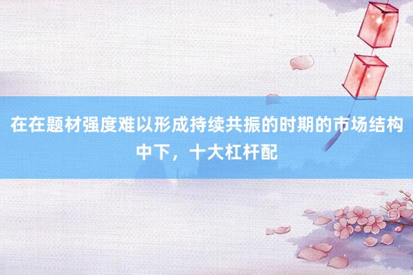 在在题材强度难以形成持续共振的时期的市场结构中下，十大杠杆配