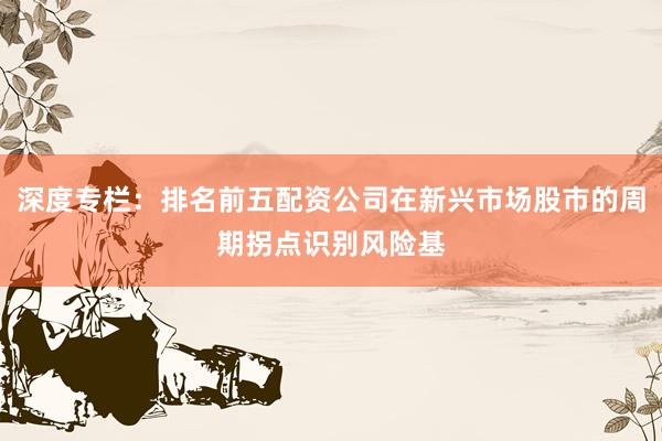 深度专栏：排名前五配资公司在新兴市场股市的周期拐点识别风险基