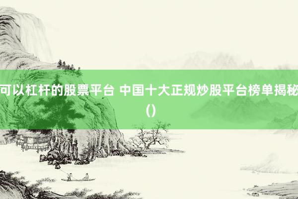 可以杠杆的股票平台 中国十大正规炒股平台榜单揭秘 ()