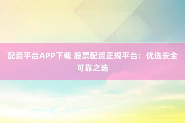 配资平台APP下载 股票配资正规平台：优选安全可靠之选