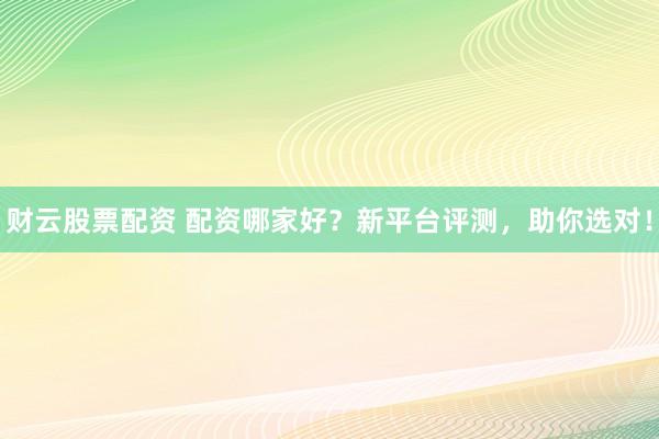 财云股票配资 配资哪家好？新平台评测，助你选对！