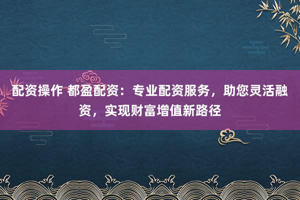 配资操作 都盈配资：专业配资服务，助您灵活融资，实现财富增值新路径