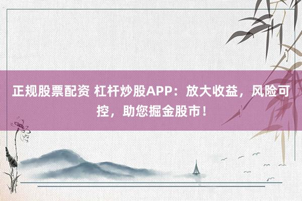 正规股票配资 杠杆炒股APP：放大收益，风险可控，助您掘金股市！