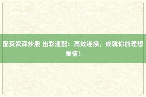 配资资深炒股 出彩速配：高效连接，成就你的理想爱情！