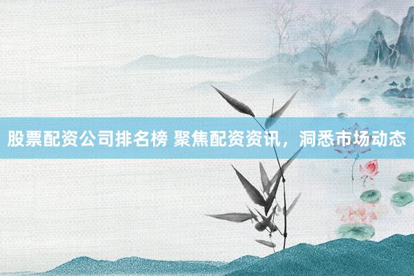 股票配资公司排名榜 聚焦配资资讯，洞悉市场动态