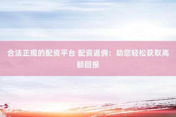 合法正规的配资平台 配资返佣：助您轻松获取高额回报