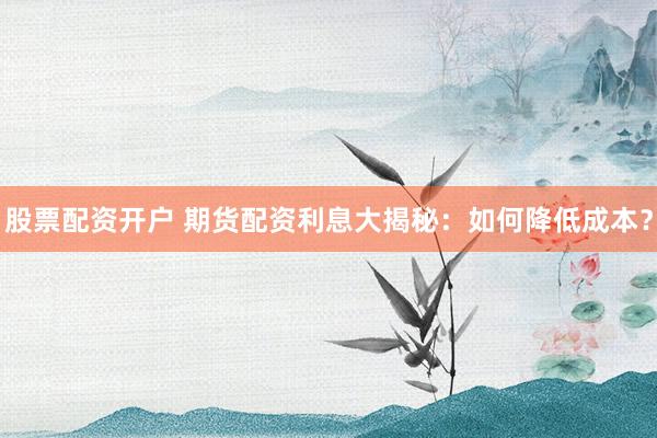 股票配资开户 期货配资利息大揭秘：如何降低成本？