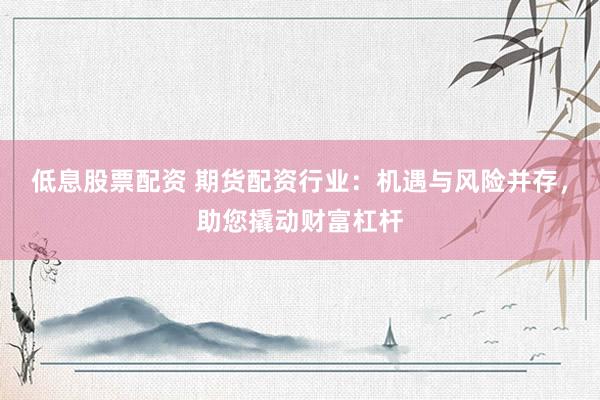低息股票配资 期货配资行业：机遇与风险并存，助您撬动财富杠杆