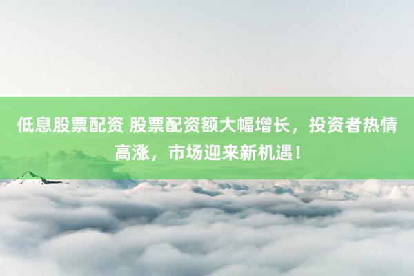 低息股票配资 股票配资额大幅增长，投资者热情高涨，市场迎来新机遇！