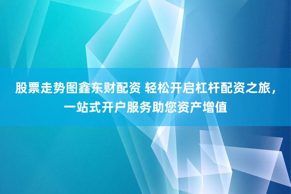 股票走势图鑫东财配资 轻松开启杠杆配资之旅，一站式开户服务助您资产增值