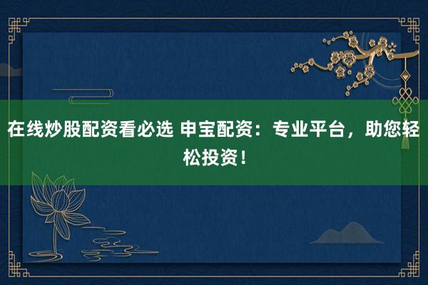 在线炒股配资看必选 申宝配资：专业平台，助您轻松投资！