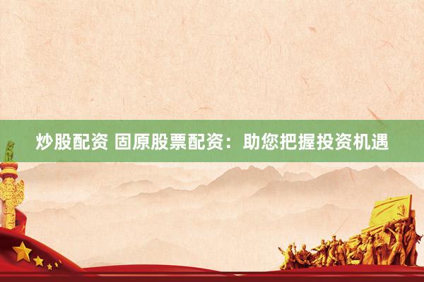 炒股配资 固原股票配资：助您把握投资机遇