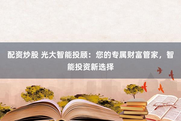配资炒股 光大智能投顾：您的专属财富管家，智能投资新选择