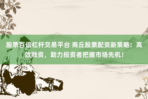 股票百倍杠杆交易平台 商丘股票配资新策略：高效融资，助力投资者把握市场先机！