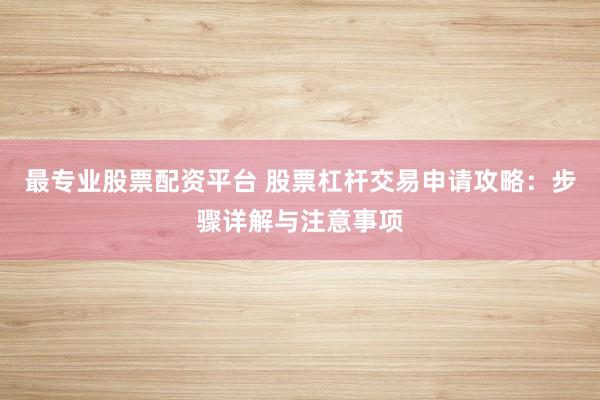 最专业股票配资平台 股票杠杆交易申请攻略：步骤详解与注意事项